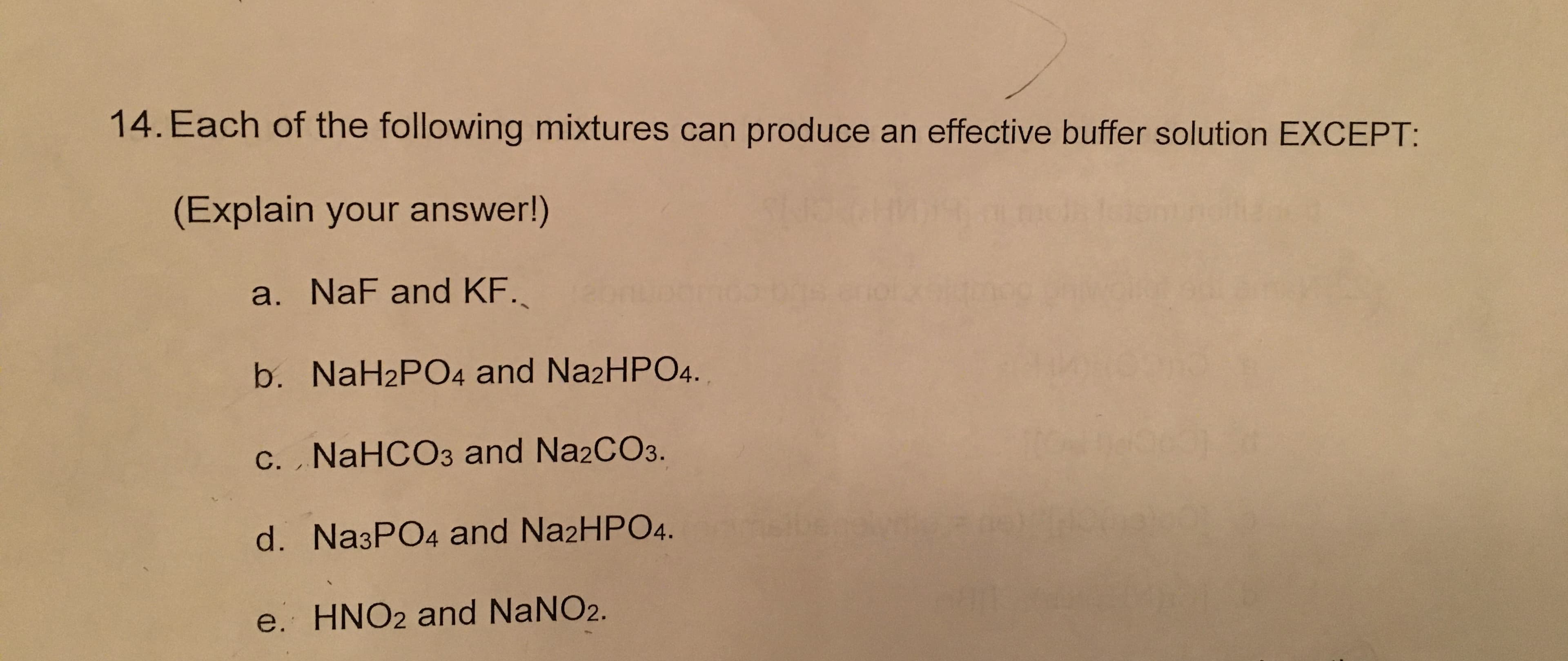 14. Each of the following mixtures can produce an effective buffer solution EXCEPT:
(Explain your answer!)
a. NaF and KF.
b. NaH2PO4 and NazHPO4.
c. NaHCO3 and Na2CO3.
d. Na3PO4 and Na2HPO4.
e. HNO2 and NANO2.
