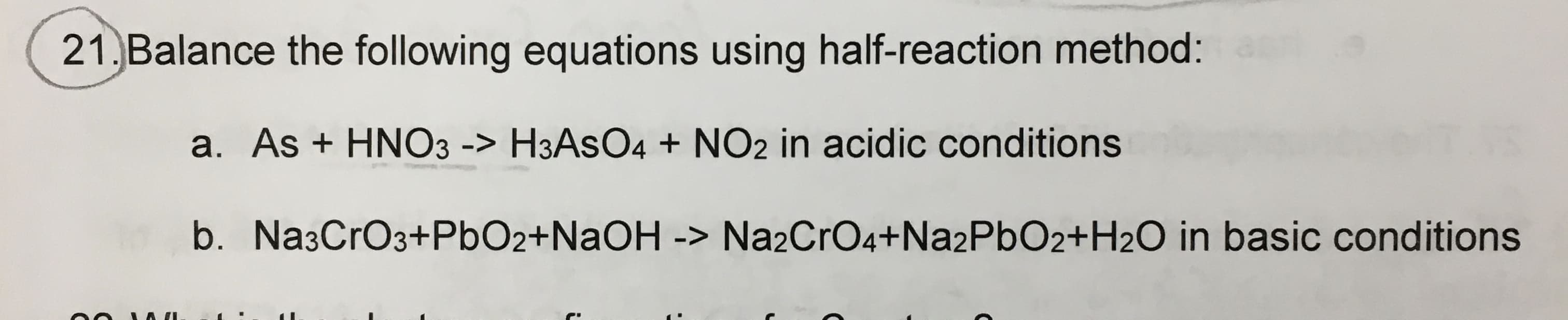21. Balance the following equations using half-reaction method:
a. As + HNO3 -> H3ASO4 + NO2 in acidic conditions
b. Na3CrO3+PbO2+NAOH -> Na2CrO4+Na2PbO2+H2O in basic conditions
