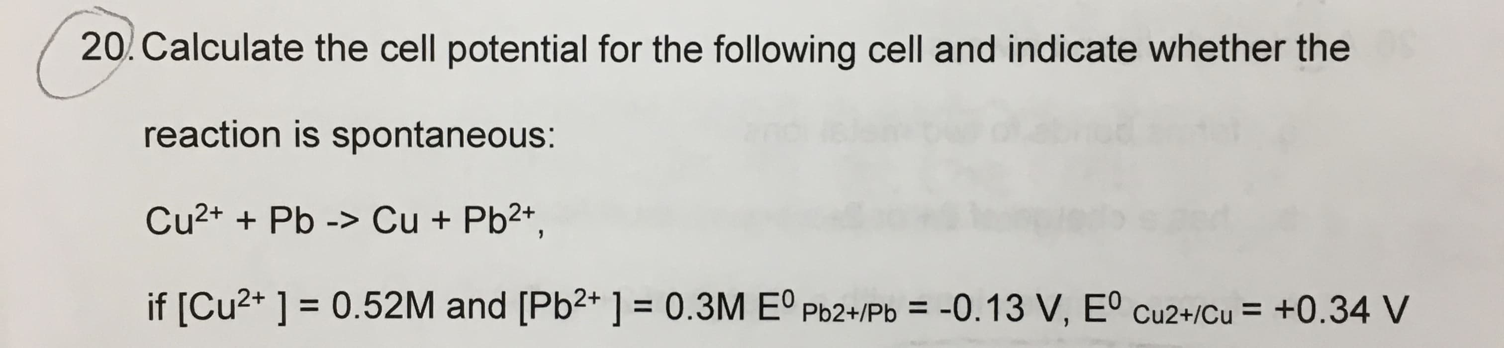 20. Calculate the cell potential for the following cell and indicate whether the
reaction is spontaneous:
Cu2+ + Pb -> Cu + Pb2+,
if [Cu2+ ] = 0.52M and [Pb2* ] = 0.3M Eº Pb2+/Pb =
-0.13 V, Eº cu2+/Cu = +0.34 V
%D
%3D
%3D
