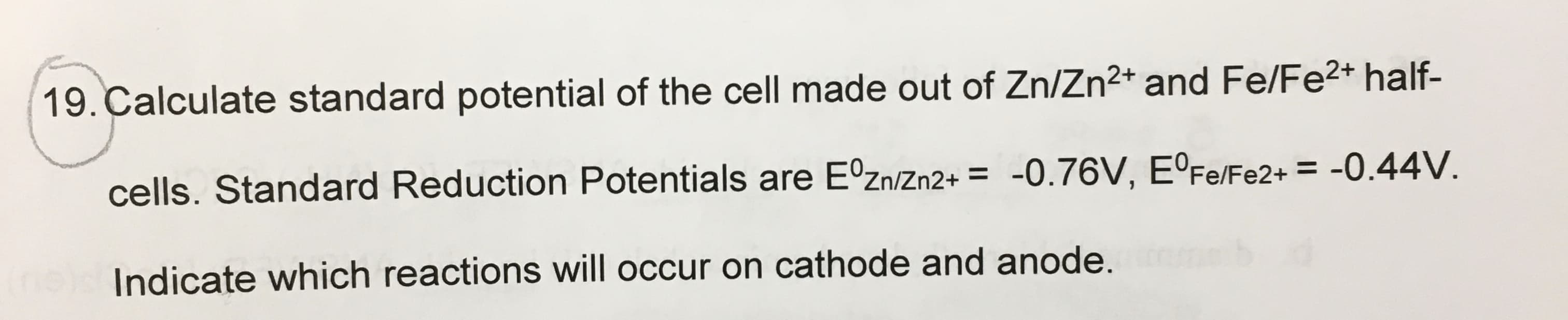 19. Calculate standard potential of the cell made out of Zn/Zn2+ and Fe/Fe2+ half-
cells. Standard Reduction Potentials are EºZn/Zn2+ = -O.76V, E°Fe/Fe2+ = -0.44V.
Indicate which reactions will occur on cathode and anode.
