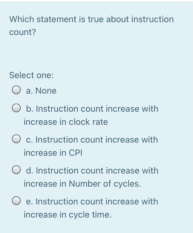 Which statement is true about instruction
count?
Select one:
O a. None
b. Instruction count increase with
increase in clock rate
c. Instruction count increase with
increase in CPI
O d. Instruction count increase with
increase in Number of cycles.
O e. Instruction count increase with
increase in cycle time.
