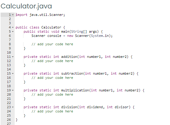 Calculator.java
1- import java.util.Scanner;
2
3
4 - public class Calculator {
public static void main(String[] args) {
Scanner console = new Scanner (System.in);
5-
7
// add your code here
}
8
9
10
11 -
private static int addition(int number1, int number2) {
// add your code here
12
13
14
private static int subtraction(int number1, int number2) {
// add your code here
}
15 -
16
17
18
19 -
private static int multiplication (int number1, int number2) {
// add your code here
}
20
21
22
private static int division(int dividend, int divisor) {
// add your code here
}
}
23 -
24
25
26
27

