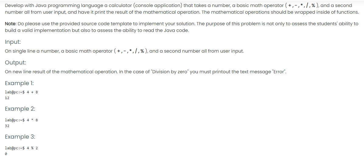 Develop with Java programming language a calculator (console application) that takes a number, a basic math operator (+,-,*,],%), and a second
number all from user input, and have it print the result of the mathematical operation. The mathematical operations should be wrapped inside of functions.
Note: Do please use the provided source code template to implement your solution. The purpose of this problem is not only to assess the students' ability to
build a valid implementation but also to assess the ability to read the Java code.
Input:
On single line a number, a basic math operator (+,-,*,/,%), and a second number all from user input.
Output:
On new line result of the mathematical operation. In the case of "Division by zero" you must printout the text message "Error".
Example 1:
lab@pc:$ 4 + 8
12
Example 2:
lab@pc:$ 4 * 8
32
Example 3:
lab@pc:$ 4 % 2
