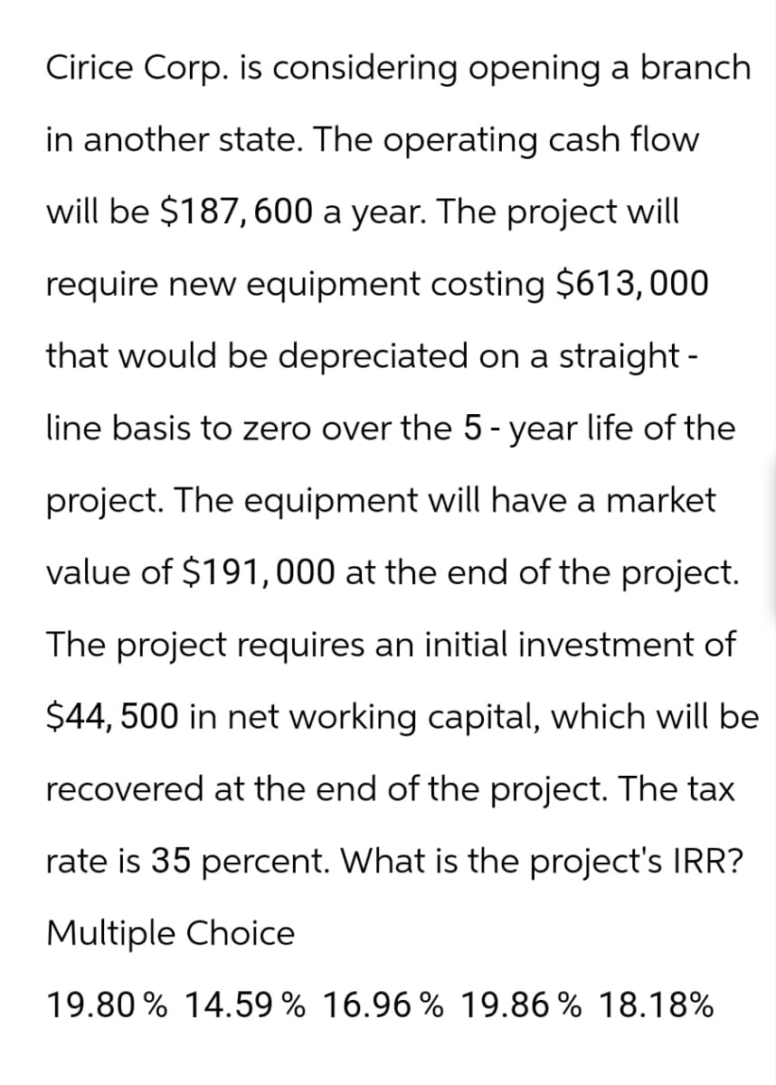 Cirice Corp. is considering opening a branch
in another state. The operating cash flow
will be $187,600 a year. The project will
require new equipment costing $613,000
that would be depreciated on a straight-
line basis to zero over the 5-year life of the
project. The equipment will have a market
value of $191,000 at the end of the project.
The project requires an initial investment of
$44,500 in net working capital, which will be
recovered at the end of the project. The tax
rate is 35 percent. What is the project's IRR?
Multiple Choice
19.80% 14.59% 16.96% 19.86% 18.18%