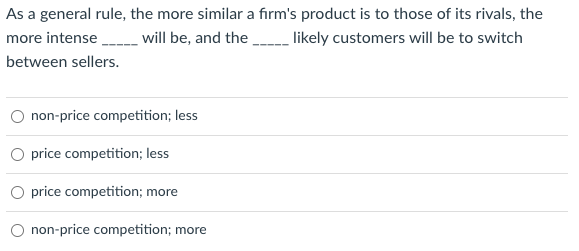 As a general rule, the more similar a firm's product is to those of its rivals, the
more intense ________ will be, and the _______ likely customers will be to switch
between sellers.
non-price competition; less
O price competition; less
price competition; more
non-price competition; more