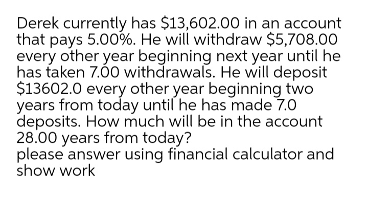 Derek currently has $13,602.00 in an account
that pays 5.00%. He will withdraw $5,708.00
every other year beginning next year until he
has taken 7.00 withdrawals. He will deposit
$13602.0 every other year beginning two
years from today until he has made 7.0
deposits. How much will be in the account
28.00 years from today?
please answer using financial calculator and
show work
