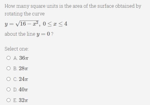 How many square units is the area of the surface obtained by
rotating the curve
y = V16 – x2, 0<x <4
about the line y = 0?
Select one:
O A. 367
О В. 28т
O C. 247
O D. 407
ОЕ. 32т
