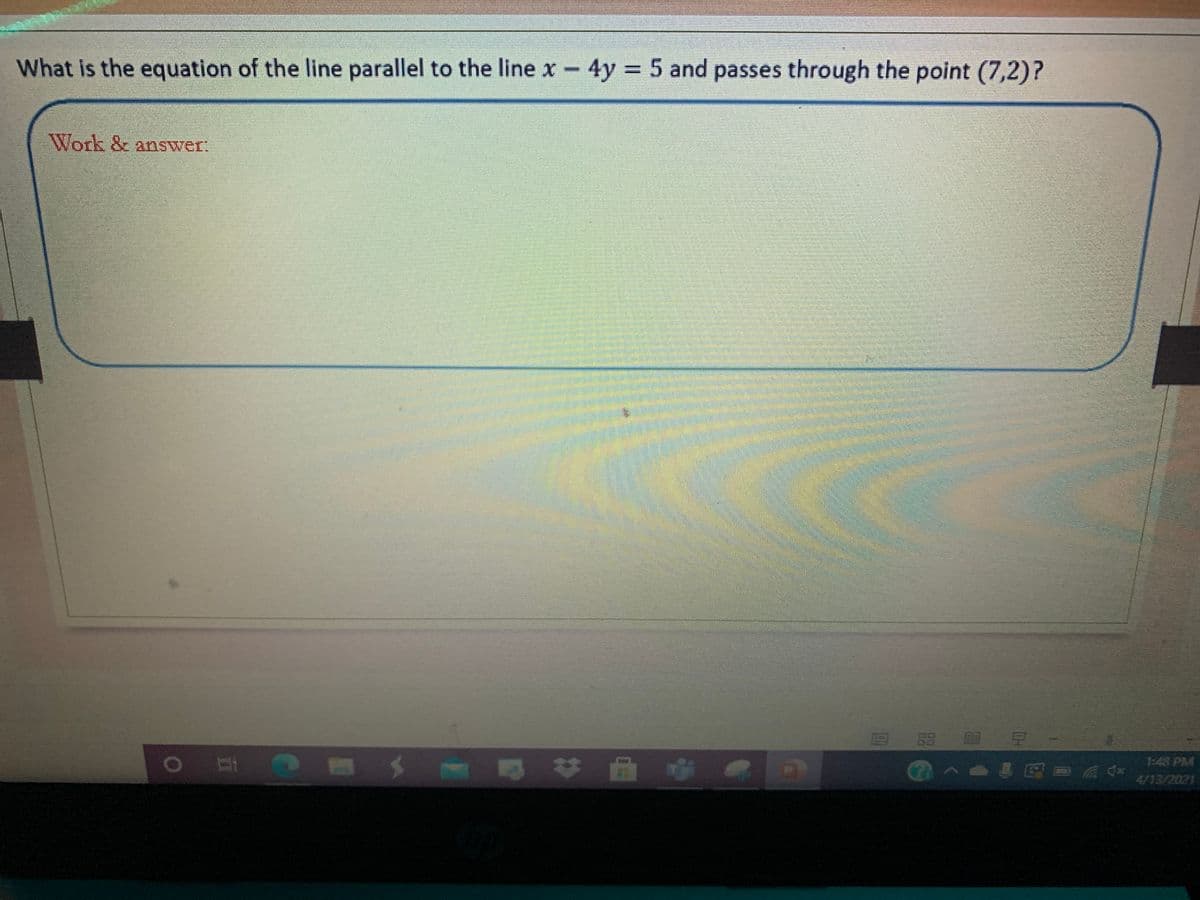 What is the equation of the line parallel to the line x – 4y = 5 and passes through the point (7,2)?
Work & answer:
8留 目
早
>0a日0 后分
1:48 PM
4/13/2021
