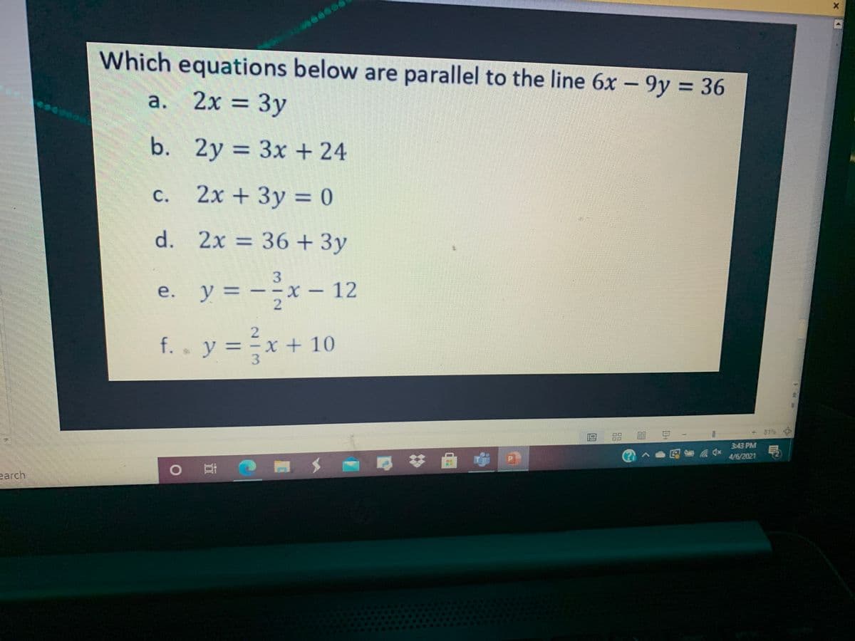 Which equations below are parallel to the line 6x - 9y = 36
%3D
a. 2x = 3y
2x%3D
Зу
b.
2y = 3x + 24
%3D
c. 2x + 3y = 0
с.
%3D
d. 2x = 36 + 3y
e. y = --x – 12
y%3D
f. . y = =x + 10
%3D
•y:
81%
目 豆
3:43 PM
@へ●民面
4/6/2021
earch
口
