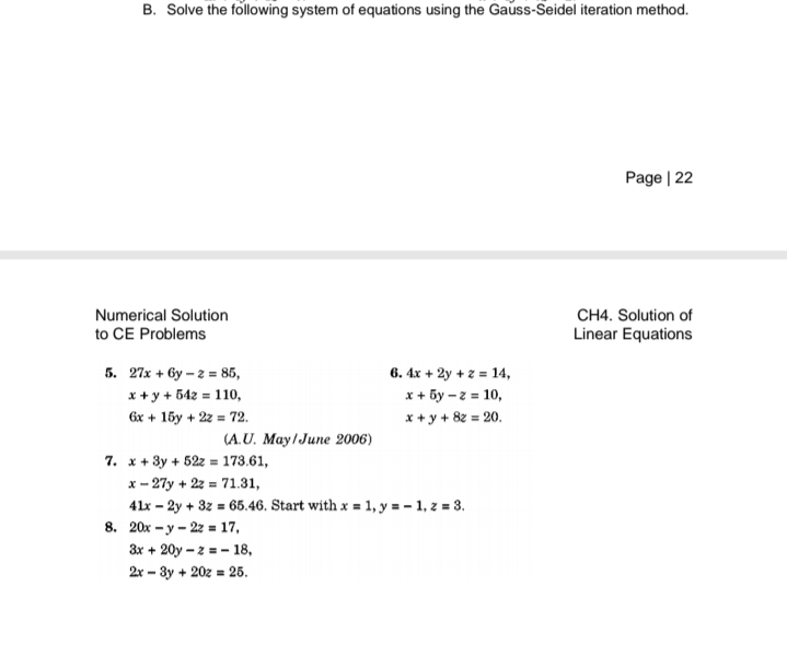 B. Solve the following system of equations using the Gauss-Seidel iteration method.
Page | 22
Numerical Solution
to CE Problems
CH4. Solution of
Linear Equations
5. 27x + by – 2 = 85,
6. 4x + 2y + z = 14,
x + 5y – z = 10,
x + y + 8z = 20.
x + y + 542 = 110,
6x + 15y + 2z = 72.
(A.U. May/June 2006)
7. x + 3y + 52z = 173.61,
x - 27y + 22 = 71.31,
41x - 2y + 3z = 65.46. Start with x = 1, y = - 1, z = 3.
8. 20x - y - 22 = 17,
3x + 20y – 2 = - 18,
2x – 3y + 20z = 25.
