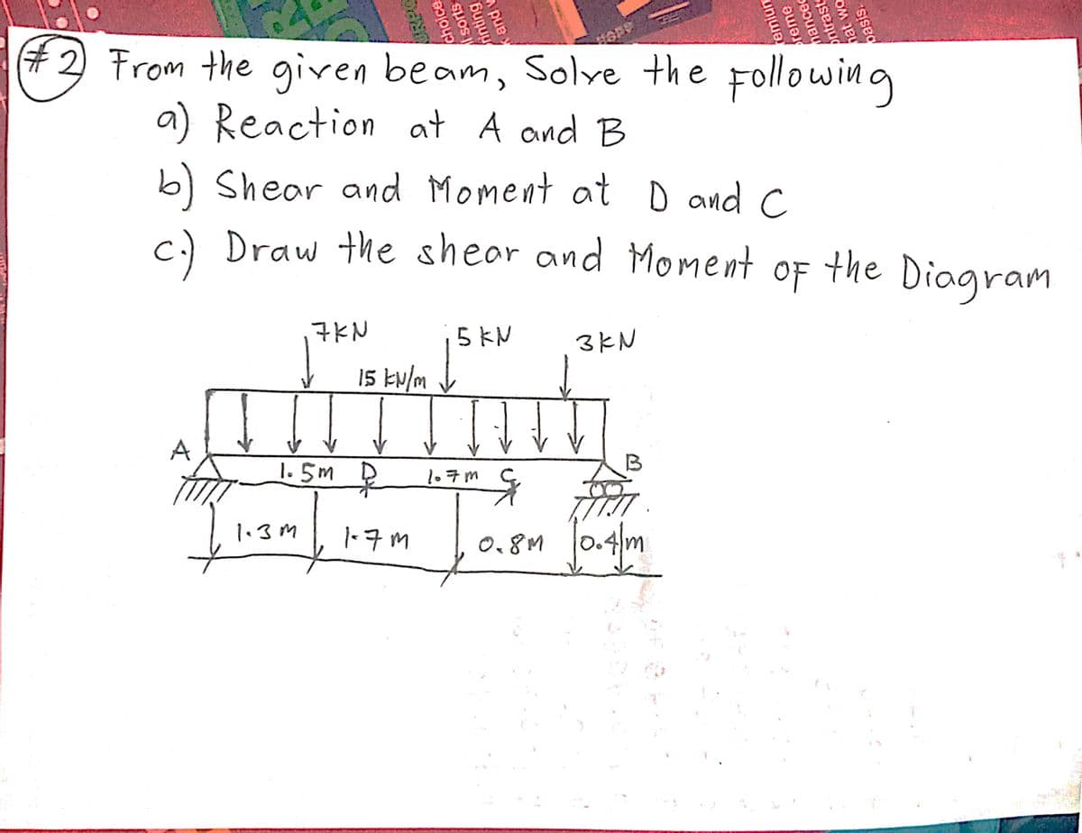 #2 From the given beam, Solye the following
a) Reaction at A and B
b) Shear and Moment at D and C
c.) Draw the shear and Moment
야F
the
Diagram
7KN
5 KN
3kN
15 kw/m
A
1.5m D
1.7m
1.3M
-7M
0,8M 0.4m
choice
sorts
finting
