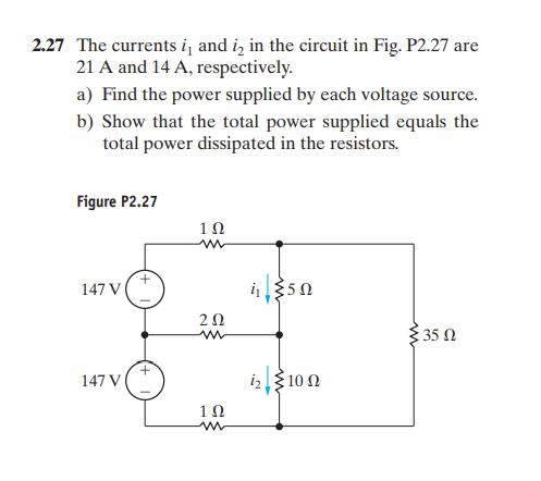 2.27 The currents i, and i, in the circuit in Fig. P2.27 are
21 A and 14 A, respectively.
a) Find the power supplied by each voltage source.
b) Show that the total power supplied equals the
total power dissipated in the resistors.
Figure P2.27
1Ω
147 V
i350
20
3 35 N
147 VI
3100
1Ω

