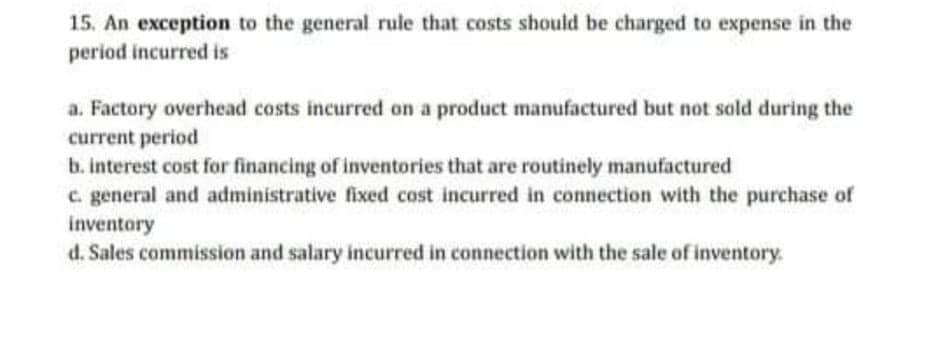 15. An exception to the general rule that costs should be charged to expense in the
period incurred is
a. Factory overhead costs incurred on a product manufactured but not sold during the
current period
b. interest cost for financing of inventories that are routinely manufactured
c. general and administrative fixed cost incurred in connection with the purchase of
inventory
d. Sales commission and salary incurred in connection with the sale of inventory.
