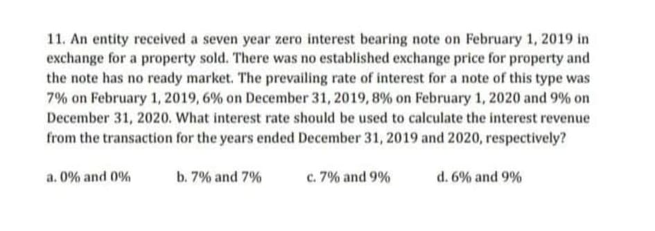11. An entity received a seven year zero interest bearing note on February 1, 2019 in
exchange for a property sold. There was no established exchange price for property and
the note has no ready market. The prevailing rate of interest for a note of this type was
7% on February 1, 2019, 6% on December 31, 2019, 8% on February 1, 2020 and 9% on
December 31, 2020. What interest rate should be used to calculate the interest revenue
from the transaction for the years ended December 31, 2019 and 2020, respectively?
a. 0% and 0%
b. 7% and 7%
c. 7% and 9%
d. 6% and 9%
