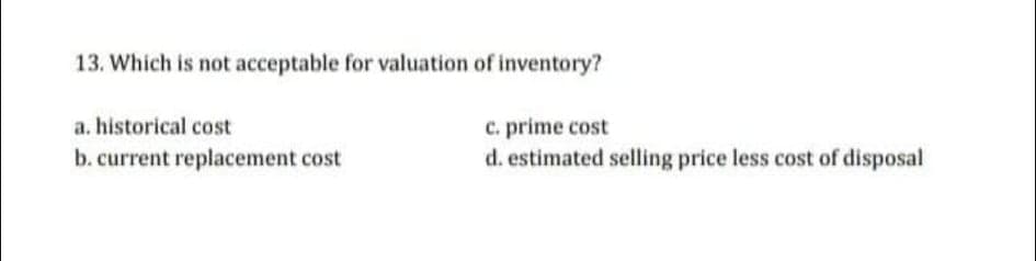 13. Which is not acceptable for valuation of inventory?
a. historical cost
c. prime cost
d. estimated selling price less cost of disposal
b. current replacement cost
