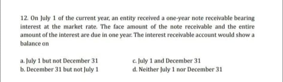 12. On July 1 of the current year, an entity received a one-year note receivable bearing
interest at the market rate. The face amount of the note receivable and the entire
amount of the interest are due in one year. The interest receivable account would show a
balance on
c. July 1 and December 31
d. Neither July 1 nor December 31
a. July 1 but not December 31
b. December 31 but not July 1
