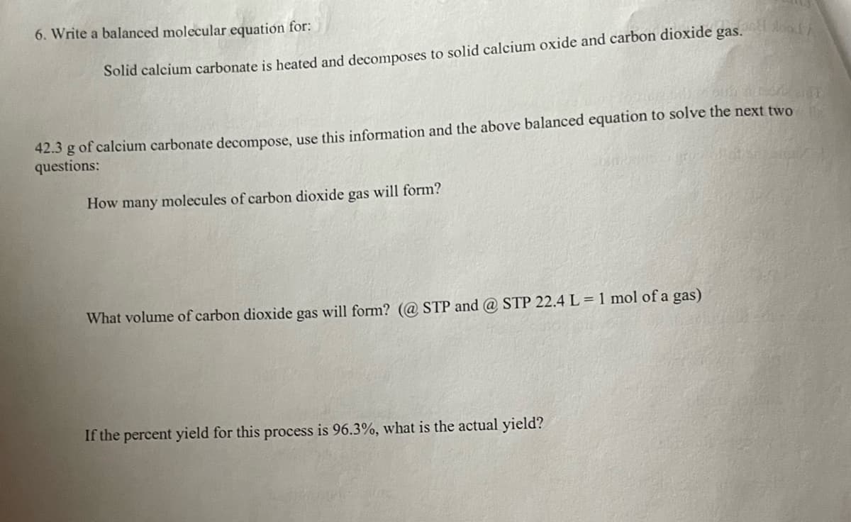 6. Write a balanced molecular equation for:
Solid calcium carbonate is heated and decomposes to solid calcium oxide and carbon dioxide gas.
42.3 g of calcium carbonate decompose, use this information and the above balanced equation to solve the next two
questions:
How many molecules of carbon dioxide gas will form?
What volume of carbon dioxide gas will form? (@STP and @ STP 22.4 L = 1 mol of a gas)
food/
If the percent yield for this process is 96.3%, what is the actual yield?
