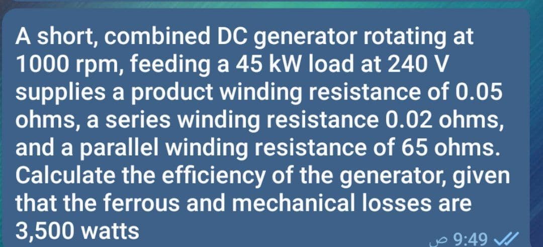 A short, combined DC generator rotating at
1000 rpm, feeding a 45 kW load at 240 V
supplies a product winding resistance of 0.05
ohms, a series winding resistance 0.02 ohms,
and a parallel winding resistance of 65 ohms.
Calculate the efficiency of the generator, given
that the ferrous and mechanical losses are
3,500 watts
yo 9:49 /
