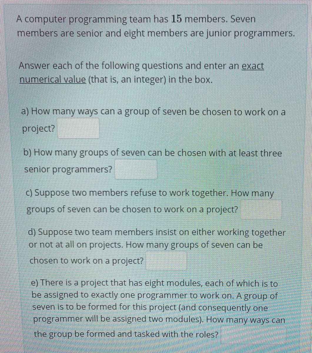 A computer programming team has 15 members. Seven
members are senior and eight members are junior programmers.
Answer each of the following questions and enter an exact
numerical value (that is, an integer) in the box.
a) How many ways can a group of seven be chosen to work on a
project?
b) How many groups of seven can be chosen with at least three
senior programmers?
C) Suppose two members refuse to work together. How many
groups of seven can be chosen to work on a project?
d) Suppose two team members insist on either working together
or not at all on projects. How many groups of seven can be
chosen to work on a project?
e) There is a project that has eight modules, each of which is to
be assigned to exactly one programmer to work on. A group of
seven is to be formed for this project (and consequently one
programmer will be assigned two modules). How many ways can
the group be formed and tasked with the roles?

