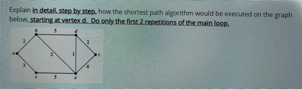 Explain in detail, step by step, how the shortest path algorithm would be executed on the graph
below, starting at vertex d. Do only the first 2 repetitions of the main loop.
2.
2.
3.
