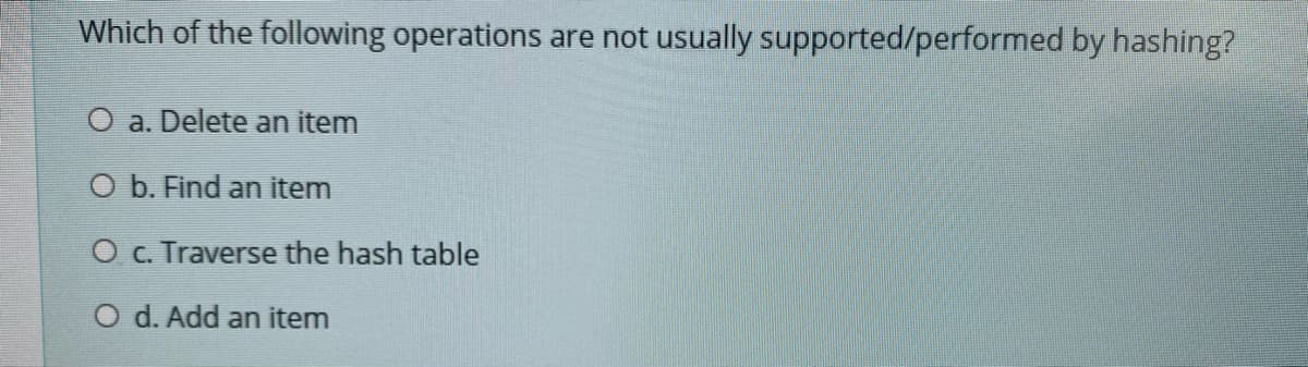 Which of the following operations are not usually supported/performed by hashing?
O a. Delete an item
O b. Find an item
O c. Traverse the hash table
O d. Add an item
