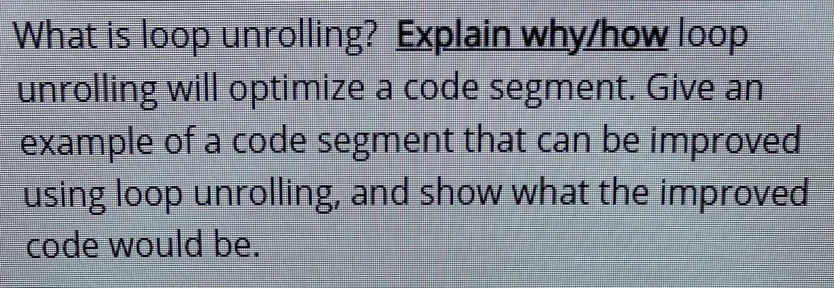 What is loop unrolling? Explain why/how loop
unrolling will optimize a code segment. Give an
example of a code segment that can be improved
using loop unrolling, and show what the improved
code would be.
