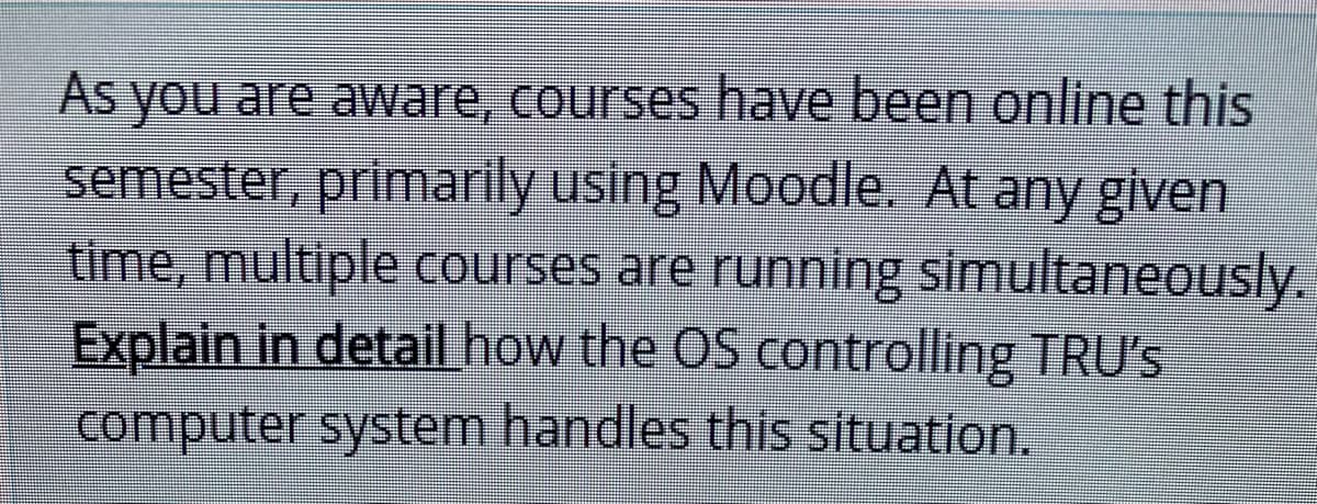 As you are aware, courses have been online this
semester, primarily using Moodle. At any given
time, multiple courses are running simultaneously.
Explain in detail how the OS controlling TRƯ's
computer system handles this situation.

