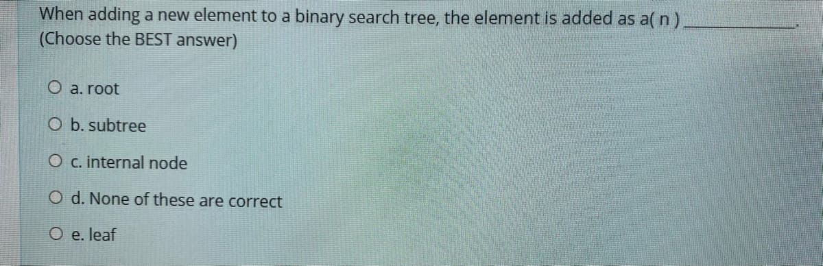 When adding a new element to a binary search tree, the element is added as a( n)
(Choose the BEST answer)
O a. root
O b. subtree
O c. internal node
O d. None of these are correct
O e. leaf

