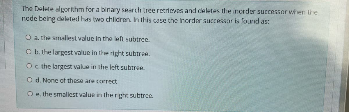 The Delete algorithm for a binary search tree retrieves and deletes the inorder successor when the
node being deleted has two children. In this case the inorder successor is found as:
O a. the smallest value in the left subtree.
O b. the largest value in the right subtree.
O c. the largest value in the left subtree.
O d. None of these are correct
O e. the smallest value in the right subtree.
