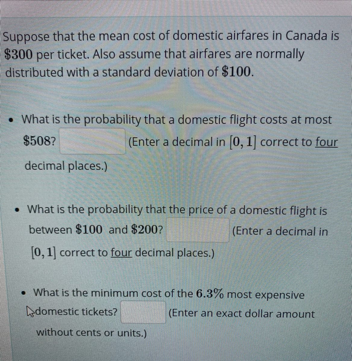 Suppose that the mean cost of domestic airfares in Canada is
$300 per ticket. Also assume that airfares are normally
distributed with a standard deviation of $100.
• What is the probability that a domestic flight costs at most
$508?
(Enter a decimal in 0, 1| correct to four
decimal places.)
• What is the probability that the price of a domestic flight is
between $100 and $200?
(Enter a decimal in
[0,1] correct to four decimal places.)
• What is the minimum cost of the 6.3% most expensive
edomestic tickets?
(Enter an exact dollar amount
without cents or units.)
