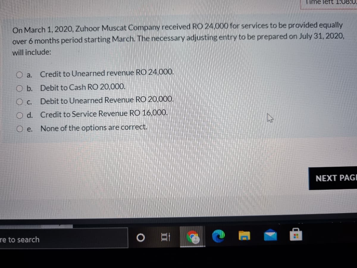 Time left T:08:0
On March 1, 2020, Zuhoor Muscat Company received RO 24,000 for services to be provided equally
over 6 months period starting March. The necessary adjusting entry to be prepared on July 31, 2020,
will include:
O a.
Credit to Unearned revenue RO 24,000.
O b. Debit to Cash RO 20,000.
O c. Debit to Unearned Revenue RO 20,000,
d. Credit to Service Revenue RO 16,000.
e.
None of the options are correct.
NEXT PAGI
re to search
