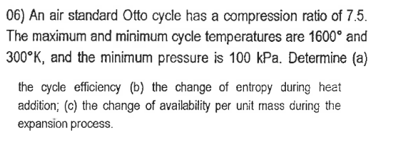 06) An air standard Otto cycle has a compression ratio of 7.5.
The maximum and minimum cycle temperatures are 1600° and
300 K, and the minimum pressure is 100 kPa. Determine (a)
the cycle efficiency (b) the change of entropy during heat
addition; (c) the change of availability per unit mass during the
expansion process.