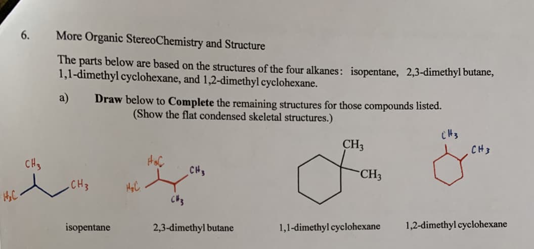 More Organic StereoChemistry and Structure
6.
The parts below are based on the structures of the four alkanes:
1,1-dimethyl cyclohexane, and 1,2-dimethyl cyclohexane.
isopentane,
2,3-dimethyl butane,
a)
Draw below to Complete the remaining structures for those compounds listed.
(Show the flat condensed skeletal structures.)
CH3
CH3
CH3
CHS
CHS
CH3
.CH3
H&C
1,2-dimethyl cyclohexane
isopentane
2,3-dimethyl butane
1,1-dimethyl cyclohexane
