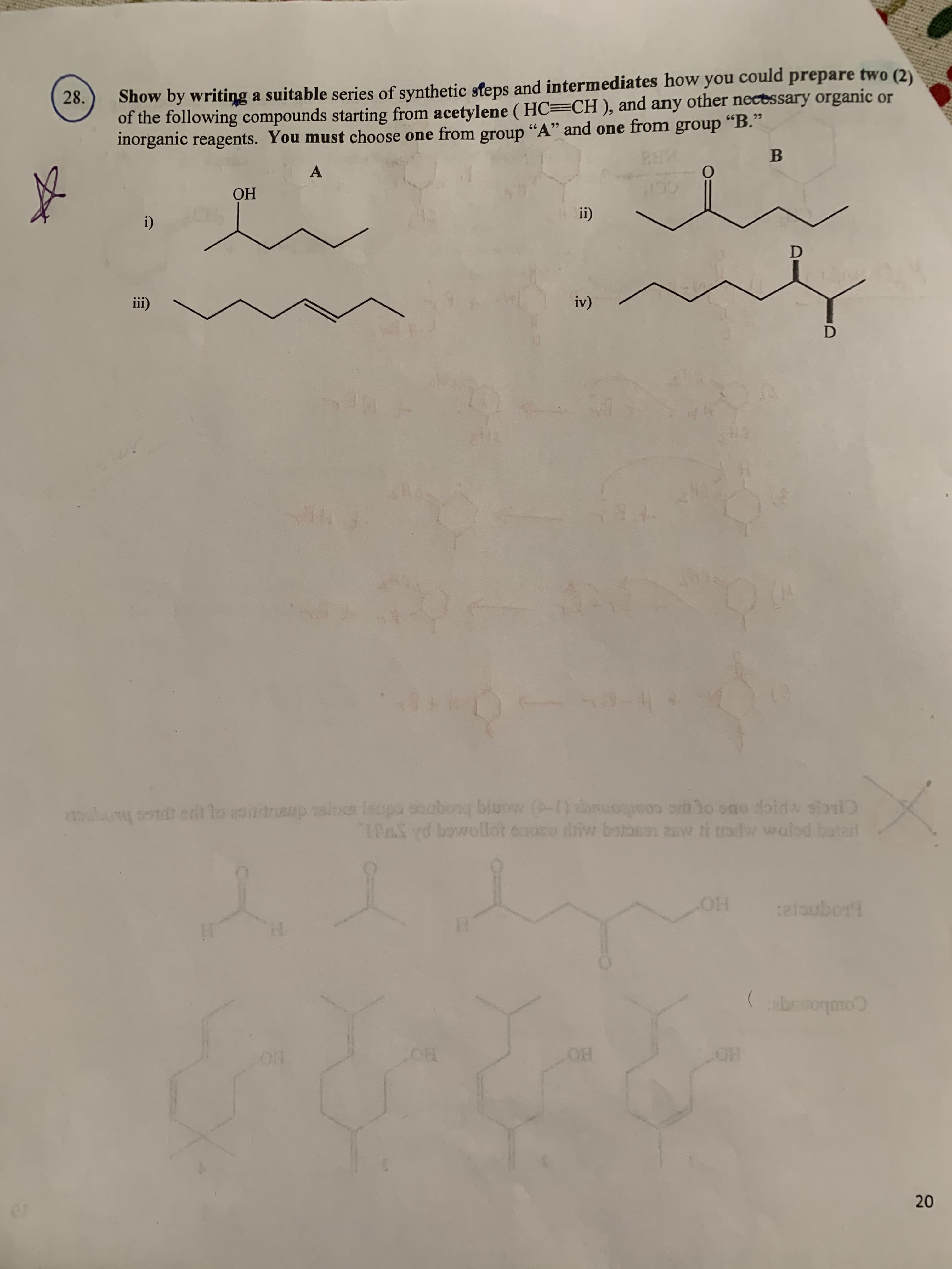 Show by writing a suitable series of synthetic steps and intermediates how you could prepare two (2)
of the following compounds starting from acetylene ( HC=CH), and any other nectssary organic or
inorganic reagents. You must choose one from group "A" and one from group "B."
28.
A
ОН
ii)
i)
iv)
iii)
2oulng cont edr lo eoindruaup siou Isupa soobowg bluow (-1) theuopo r to ono doidw siri
af rd bowollot onoso nn zaw ti trofw woled botal
lo sao doi
oboug bluow (-) chop
driw batan
HO.
elaubort
(bormo
OH
20
er
