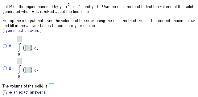 2
Let R be the region bounded by Y = x x 1, and y 0. Use the shell method to find the volume of the solid
generated when R is revolved about the line x 5.
Set up the integral that gives the volume of the solid using the shell method. Select the correct choice below
and fill in the answer boxes to complete your choice.
Type exact answers.)
O A.
dy
0
O B.
dx
The volume of the solid is
Type an exact answer.)
