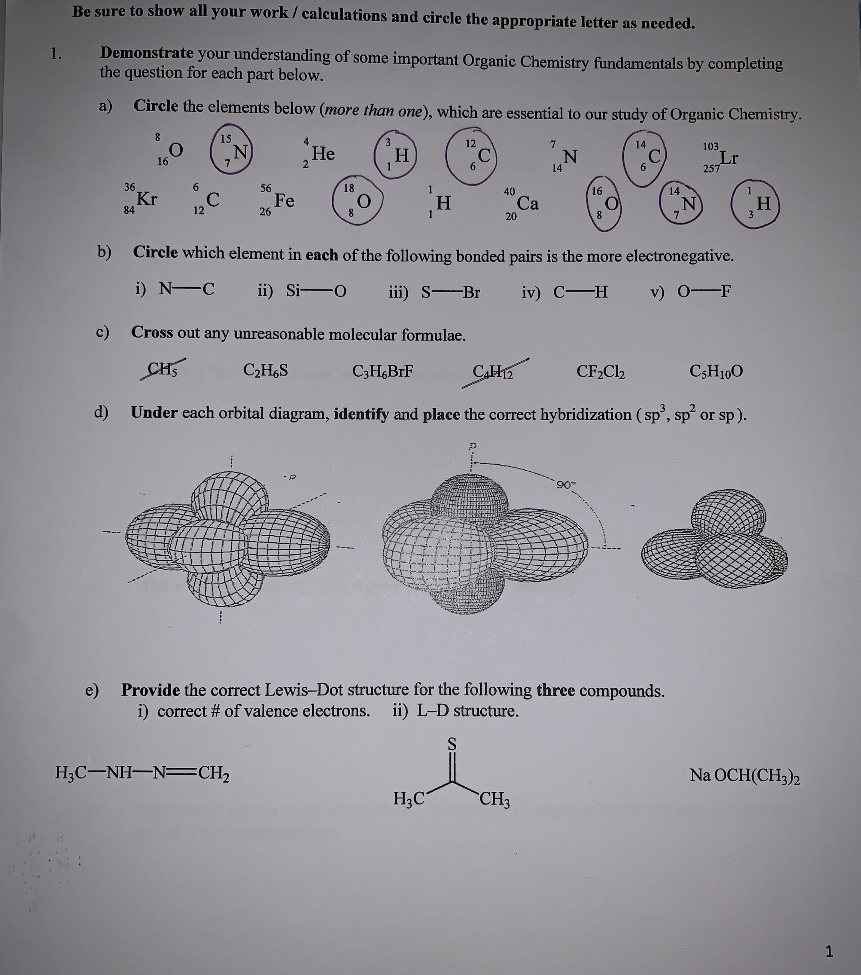Be sure to show all your work/ calculations and circle the appropriate letter as needed.
Demonstrate your understanding of some important Organic Chemistry fundamentals by completing
question for each part below.
1.
the
Circle the elements below (more than one), which are essential to our study of Organic Chemistry.
a)
8
15
4
3
12
7
14
103
Не
2
С
6
Н
1
С
6
Lr
257
16
7
14
36.
Kr
6
56
18
1
16
1
40
14
C
12
Fe
26
о
8
H
1
Cа
H
3
84
8
7
20
Circle which element in each of the following bonded pairs is the more electronegative.
b)
i) N C
ii) Si-O
iii) S Br
v) OF
iv) C-H
c)
Cross out any unreasonable molecular formulae.
CHS
САНа
СЭHaS
CF2C12
CsH100
C3H6BrF
Under each orbital diagram, identify and place the correct hybridization (sp, sp or sp).
d)
Provide the correct Lewis-Dot structure for the following three compounds.
i) correct # of valence electrons.
ii) L-D structure.
H3C-NH-N CH2
Na OCH(CH3)2
HаС
CH3
1
