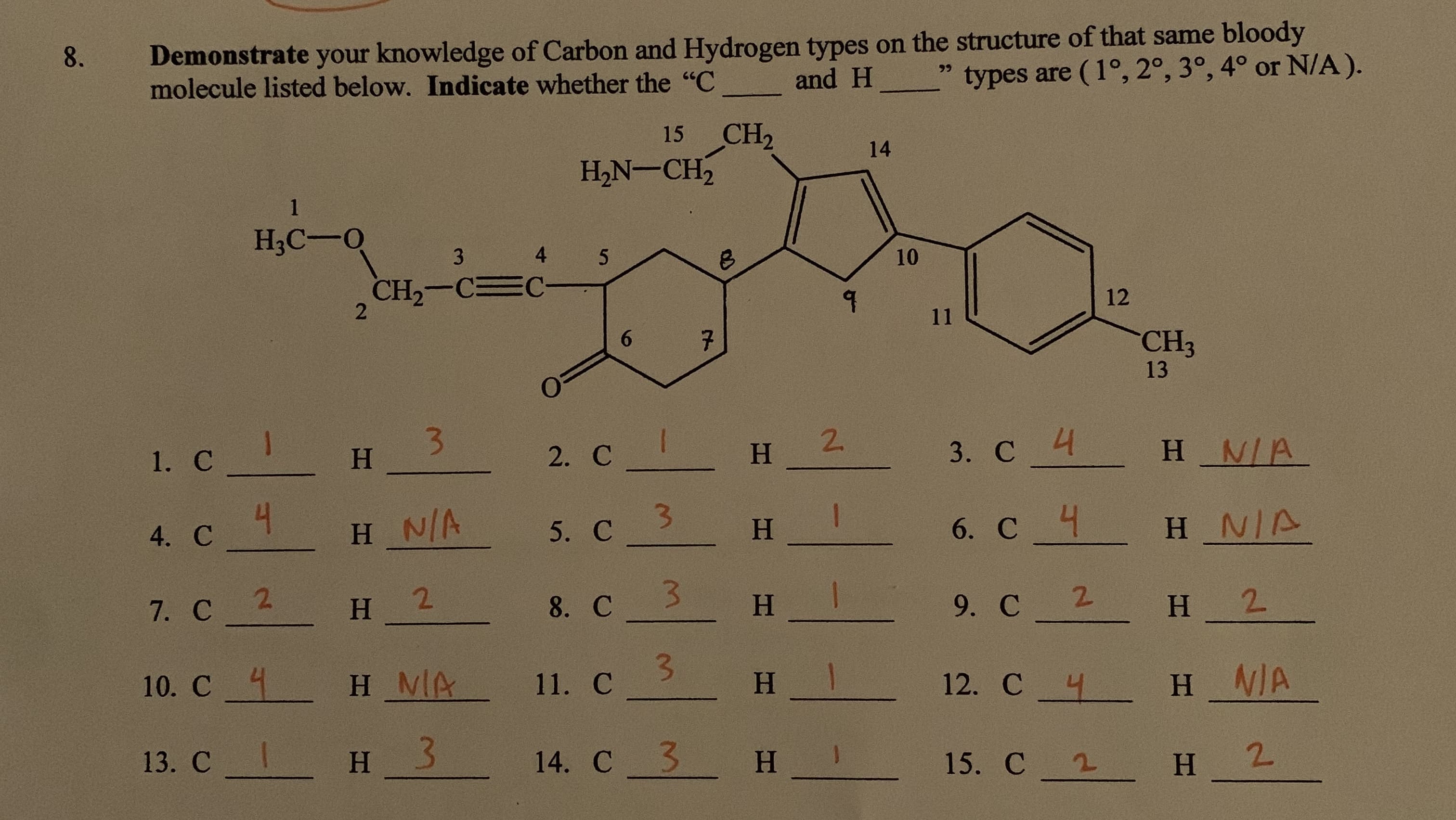 8
Demonstrate your knowledge of Carbon and Hydrogen types on the structure of that same bloody
molecule listed below. Indicate whether the "C
types are (1°, 2°, 3°, 4° or N/A).
99
and H
CH2
H2N-CH2
15
14
1
НАС —0
4
3
5
10
CH2-C
2
12
11
6
7
CH3
13
3
H
1. с _
3. C H N/A
2. C
H 2
H_N/A
4. С
С 4
5. С
H NIA
H
6. C
3
2
7. с 2
H
8. C
9. С 2
H
H 2
10. C H MA
11. С
H
H N/A
12. C
13. С I
H 3
14. С 3
н_
15. C
H
