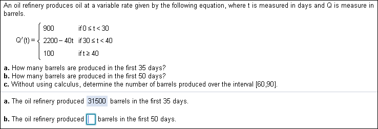 An oil refinery produces oil at a variable rate given by the following equation, where t is measured in days and Q is measure in
barrels
900
ifOst30
Q'(t) 2200- 40t if 30 st<40
ift2 40
100
produced in the first 35 days?
produced in the first 50 days?
a. How many barrels
b. How many barrels
c. Without using calculus, determine the number of barrels produced over the interval [60,901
are
are
a. The oil refinery produced 31500 barrels in the first 35 days.
b. The oil refinery producedbarrels in the first 50 days.
