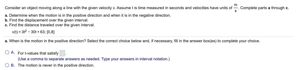 m
Consider an object moving along a line with the given velocity v. Assume t is time measured in seconds and velocities have units of. Complete parts a through c.
a. Determine when the motion is in the positive direction and when it is in the negative direction.
b. Find the displacement over the given interval.
c. Find the distance traveled over the given interval.
v(t) 3t2-30t +63; [0,8]
a. When is the motion in the positive direction? Select the correct choice below and, if necessary, fill in the answer box(es) to complete your choice.
O A.
For t-values that satisfy
(Use a comma to separate answers as needed. Type your answers in interval notation.)
O B. The motion is never in the positive direction
