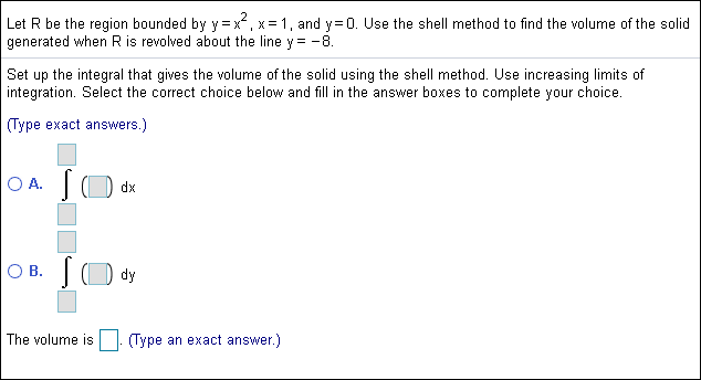 Let R be the region bounded by y x, x 1, and y 0. Use the shell method to find the volume of the solid
generated when R is revolved about the line y= -8
Set up the integral that gives the volume of the solid using the shell method. Use increasing limits of
integration. Select the correct choice below and fill in the answer boxes to complete your choice.
(Type exact answers
O A.
dx
O B.
dy
The yolume is
(Type an exact answer.)
