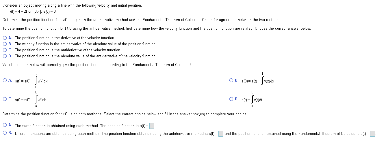 Consider an object moving along a line with the following velocity and initial position
v(t) 4-2t on 0,4]; s(D) 0
Determine the position function for t0 using both the antiderivative method and the Fundamental Theorem of Calculus. Check for agreement between the two methods.
To determine the position function for t2 0 using the antiderivative method, first determine how the velocity function and the position function are related. Choose the correct answer below.
O A. The position function is the derivative of the velocity function
O B. The velocity function is the antiderivative of the absolute value of the position function.
O C. The position function is the antiderivative of the velocity function.
O D. The position function is the absolute value of the antiderivative of the velocity function.
Which equation below will correctly give the position function according to the Fundamental Theorem of Calculus?
O A. st)s(0) v(x)dx
O B. s(0)- s(t)+
- Jwour
O D. s(t)
O C. sit)s(0)v(t)dt
Determine the position function for t 20 using both methods. Select the correct choice below and fill in the answer box(es) to complete your choice.
OA. The same function is obtained using each method. The position function is s(t)
O B. Different functions are obtained using each method. The position function obtained using the antiderivative method is s(t)=
and the position function obtained using the Fundamental Theorem of Calculus is s(t)
.
