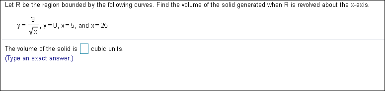Let R be the region bounded by the following
curves. Find the volume of the solid generated when R is revolved about the x-axis.
y y0, x=5, and x 25
X
cubic units
The volume of the solid is
Type
)
an exact answer
