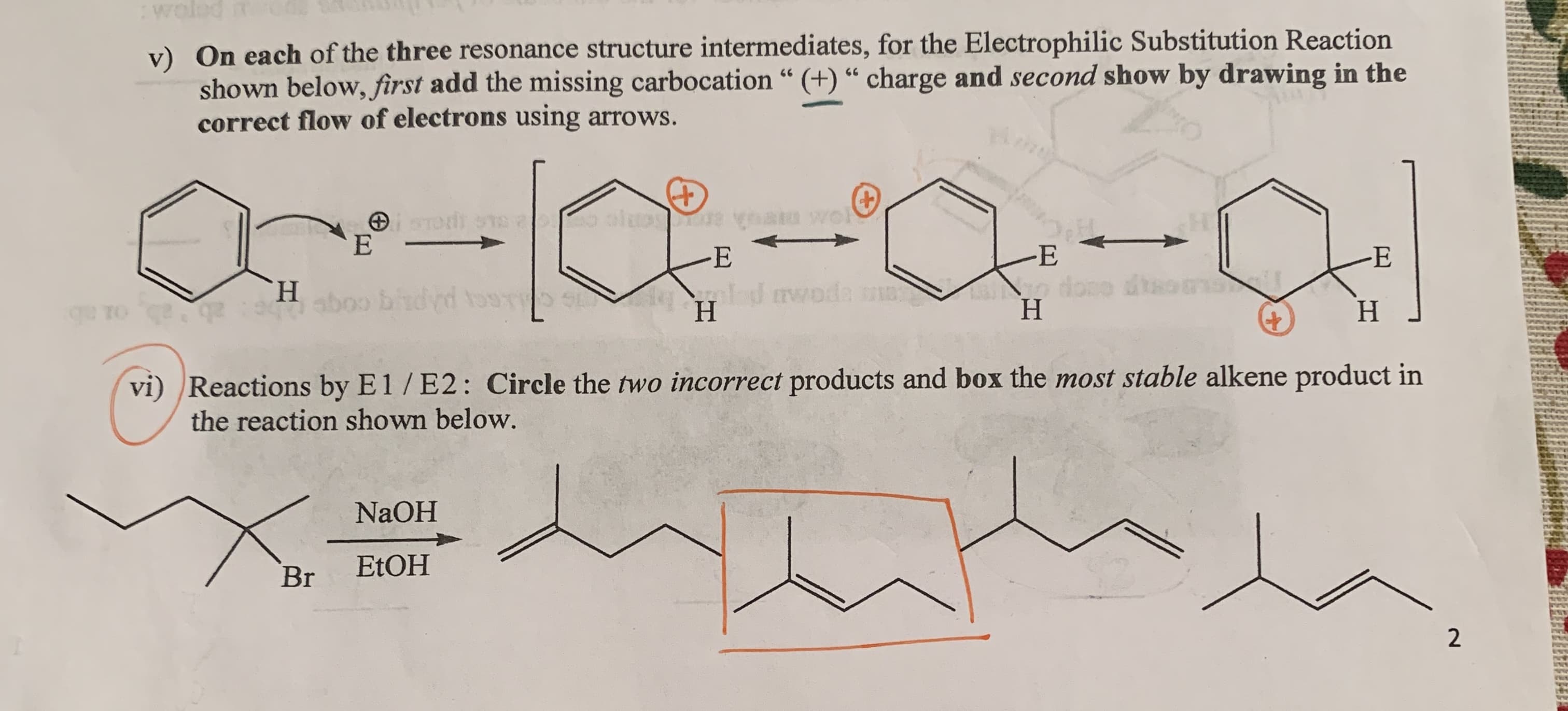 :woled
On each of the three resonance structure intermediates, for the Electrophilic Substitution Reaction
v)
shown below, first add the missing carbocation “ (+) “ charge and second show by drawing in the
correct flow of electrons using arrows.
66
66
-E
H.
alod rwoda
Н
abogo
Н
H.
vi)
Reactions by E1/E2: Circle the two incorrect products and box the most stable alkene product in
the reaction shown below.
NaOH
ETOH
Br
