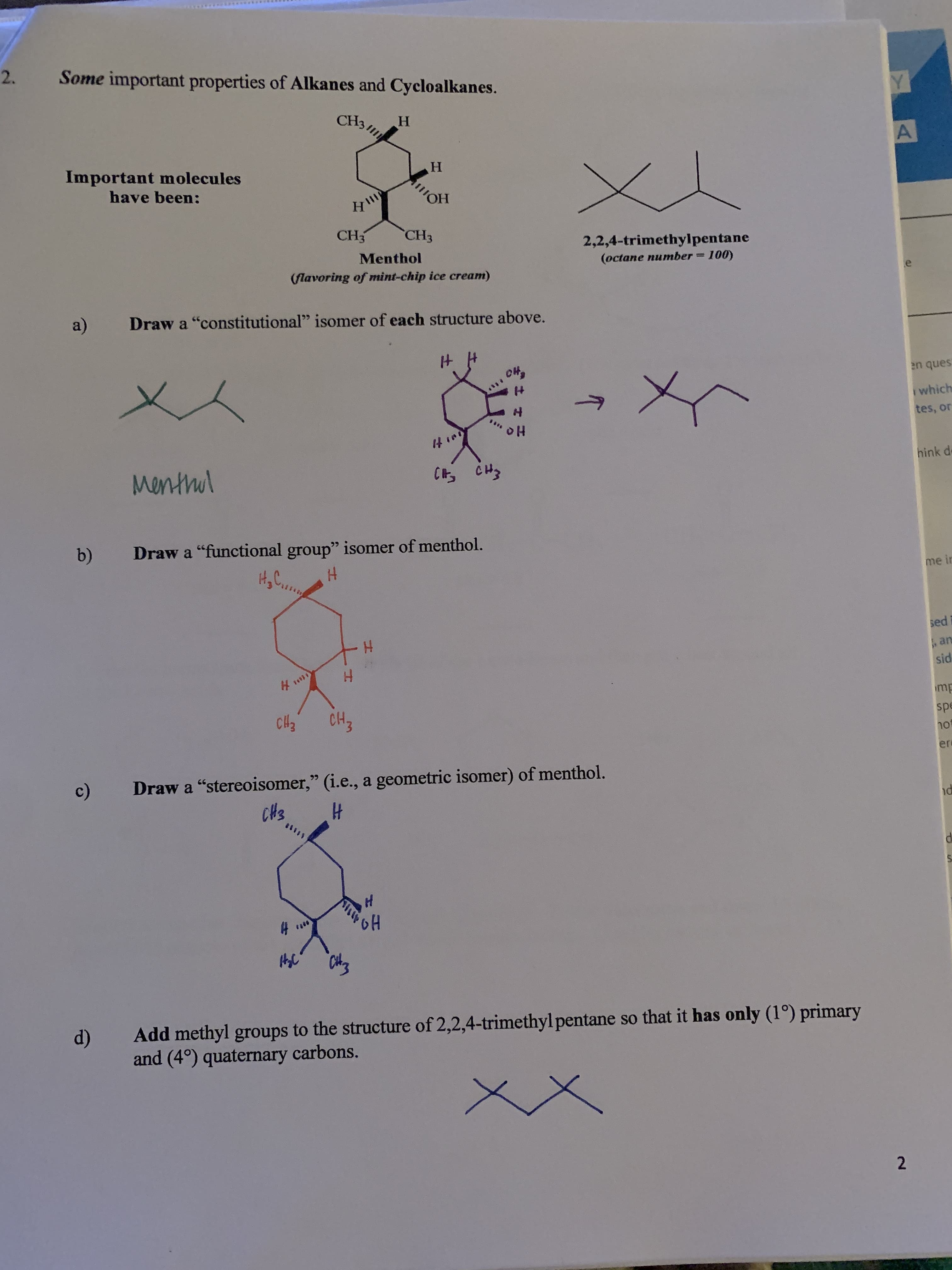 2.
Some important properties of Alkanes and Cycloalkanes.
Y
CH3
н
A
Important m olecules
н
Кто
have been:
OH
CH3
"CHЗ
2,2,4-trimethylpentane
(оctane number %3D100)
Menthol
(flavoring of mint-chip ice cream)
e
a)
Draw a "constitutional" isomer of each structure above.
он,
en ques
IH
which
tes, or
oH
Mentmul
C CH
hink d
b)
Draw a "functional group" isomer of menthol.
H,C.
H
me in
sed
an
sid
CH3
mp
сH,
hot
er
Draw a "stereoisomer," (i.e., a geometric isomer) of menthol.
c)
CHS
H
8*0
CAE
Add methyl groups to the structure of 2,2,4-trimethyl pentane so that it has only (1°) primary
and (4°) quaternary carbons.
2
