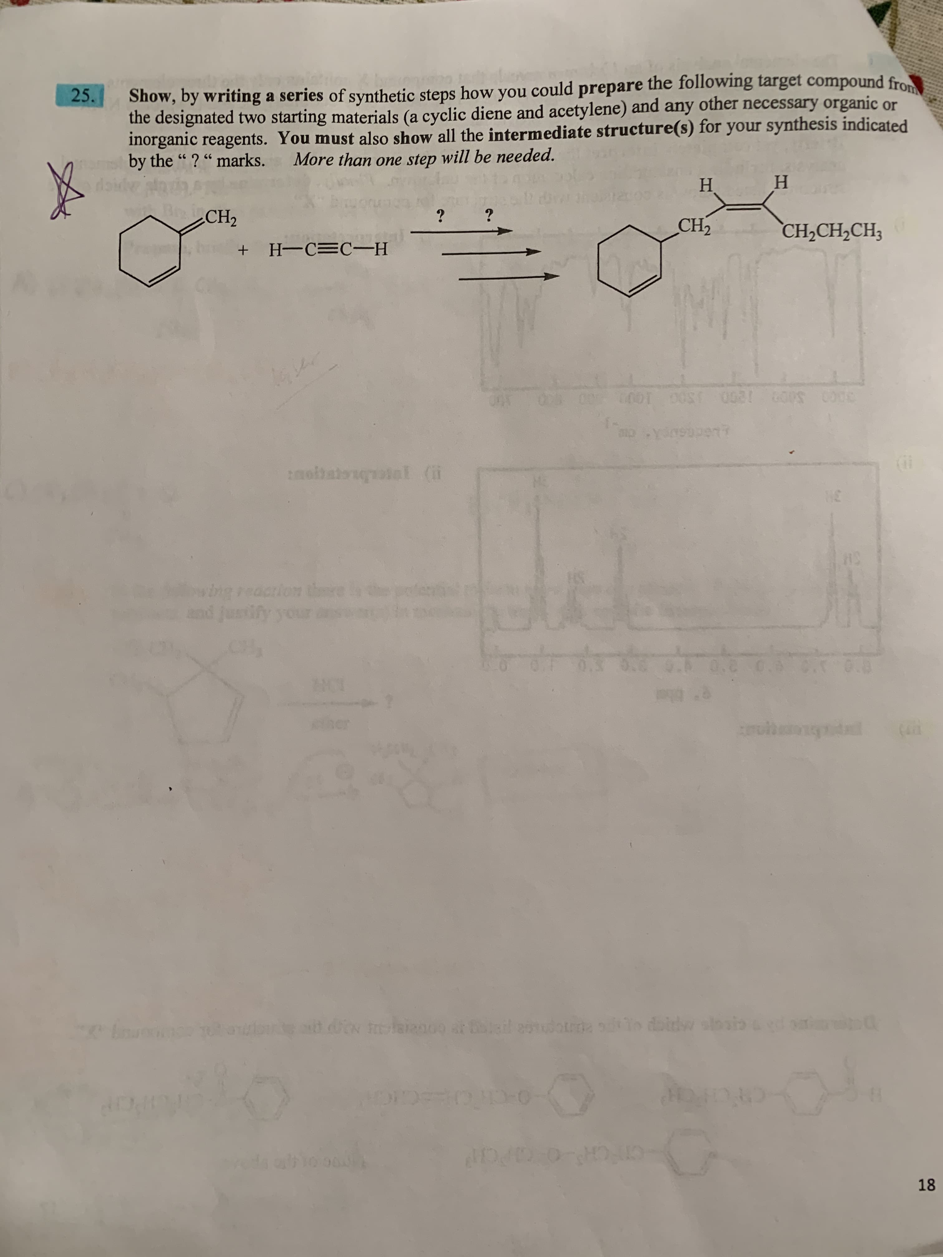 Tahrion
Show, by writing a series of synthetic steps how you could prepare the following target compound from
the designated two starting materials (a cyclic diene and acetylene) and any other necessary organic or
inorganic reagents. You must also show all the intermediate structure(s) for your synthesis indicated
by the "? "marks.
25.
More than one step will be needed.
H.
Н
BrCH2
?
CH2
CH,CH,CH3
H-C=C-H
molhaionotal (i
wing reacrion thre
nd justify your
aoad.io tlainoo ar il eonudotma io doidw slosi:
CTCH O CH
18
