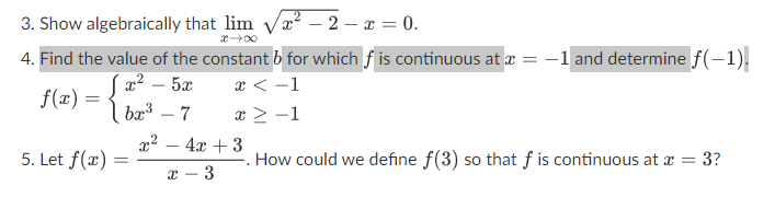 3. Show algebraically that lim √²-2 - x = 0.
4. Find the value of the constant b for which f is continuous at x = -1 and determine f(-1).
[ 2 – 5
x < -1
x ≥ −1
f(x) = {
bx³ - 7
5. Let f(x) =
=
x² - 4x +3
3
x
. How could we define f(3) so that f is continuous at x =
= 3?