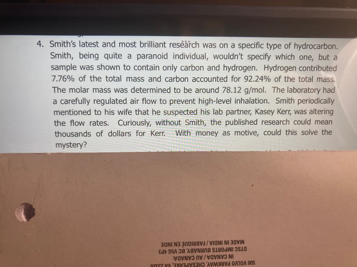 4. Smith's latest and most brilliant reseärch was on a specific type of hydrocarbon.
Smith, being quite a paranoid individual, wouldn't specify which one, but a
sample was shown to contain only carbon and hydrogen. Hydrogen contributed
7.76% of the total mass and carbon accounted for 92.24% of the total mass.
The molar mass was determined to be around 78.12 g/mol. The laboratory had
a carefully regulated air flow to prevent high-level inhalation. Smith periodically
mentioned to his wife that he suspected his lab partner, Kasey Kerr, was altering
the flow rates. Curiously, without Smith, the published research could mean
thousands of dollars for Kerr.
mystery?
With money as motive, could this solve the
MADE IN INDIA/FABRIQUÉ EN INDE
DTSC IMPORTS BURNABY, BC V5G 4P3
IN CANADA / AU CANADA:
500 VOLVO PARKWAY, CHESAPEAKE, VA 2332U
