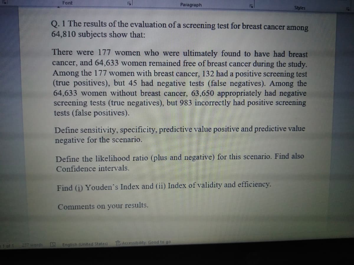 Font
Paragraph
Styles
Q. 1 The results of the evaluation of a screening test for breast cancer among
64,810 subjects show that:
There were 177 women who were ultimately found to have had breast
cancer, and 64,633 women remained free of breast cancer during the study.
Among the 177 women with breast cancer, 132 had a positive screening test
(true positives), but 45 had negative tests (false negatives). Among the
64,633 women without breast cancer, 63,650 appropriately had negative
screening tests (true negatives), but 983 incorrectly had positive screening
tests (false positives).
Define sensitivity, specificity, predictive value positive and predictive value
negative for the scenario.
Define the likelihood ratio (plus and negative) for this scenario. Find also
Confidence intervals.
Find (i) Youden's Index and (ii) Index of validity and efficiency.
Comments on your results.
e1 of 1
237 words
English (United States)
Accessibility: Good to go
