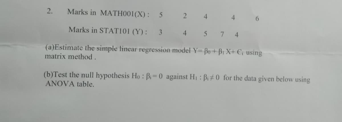 2.
Marks in MATH001(X): 5
4.
4
6.
Marks in STAT101 (Y):
3
4.
4.
(a)Estimate the simple linear regression model Y= Bo+B1 X+ €¡ using
matrix method.
(b)Test the null hypothesis Ho: Bi=0 against H : Bi# 0 for the data given below using
ANOVA table.
%3D
