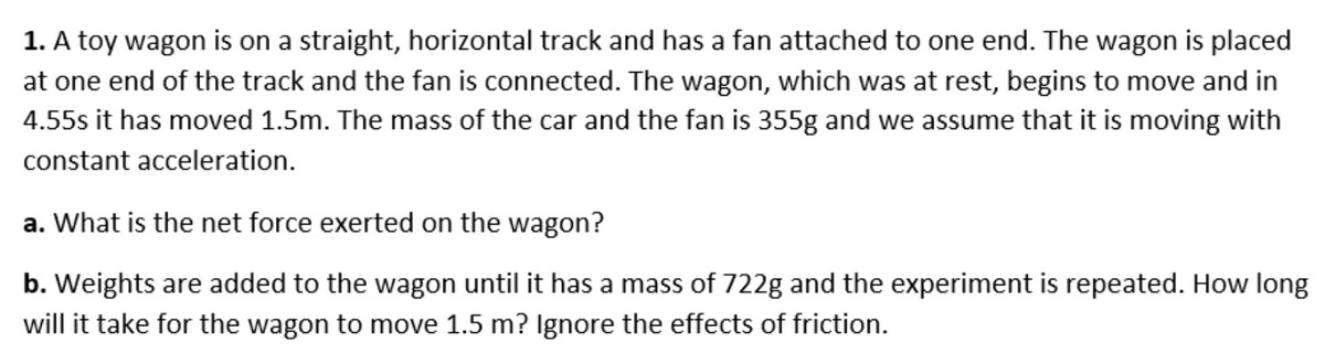 1. A toy wagon is on a straight, horizontal track and has a fan attached to one end. The wagon is placed
at one end of the track and the fan is connected. The wagon, which was at rest, begins to move and in
4.55s it has moved 1.5m. The mass of the car and the fan is 355g and we assume that it is moving with
constant acceleration.
a. What is the net force exerted on the wagon?
b. Weights are added to the wagon until it has a mass of 722g and the experiment is repeated. How long
will it take for the wagon to move 1.5 m? Ignore the effects of friction.
